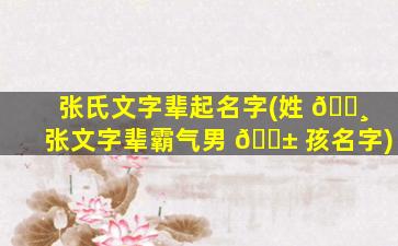 张氏文字辈起名字(姓 🌸 张文字辈霸气男 🐱 孩名字)